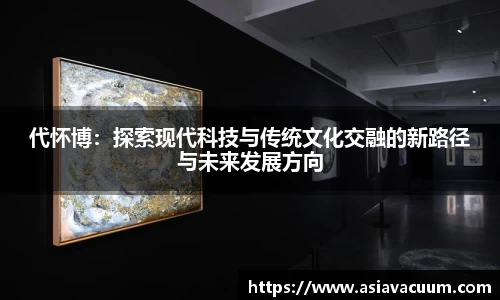 代怀博：探索现代科技与传统文化交融的新路径与未来发展方向
